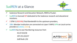 SudREN at a Glance
 Sudanese Research and Education Network, NREN of Sudan
 SudREN is licensed ISP dedicated to the Sudanese research and educational
intuitions.
 3 STM-1 (450 Mb) Total Bandwidth to the upstream providers,
 100+ Member Institution are connected via Layer-3 MPLS VPN on Local carries
providers (Sudatel, Canar),
 SudREN has its own Numbering resources from
41.67.0.0/18
197.251.0.0/17
2c0f:fec8::/32
 