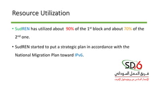Resource Utilization
• SudREN has utilized about 90% of the 1st block and about 70% of the
2nd one.
• SudREN started to put a strategic plan in accordance with the
National Migration Plan toward IPv6.
 