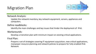 Migration Plan
Network Analysis:
Update the network inventory, key network equipment, servers, appliances and
computers.
Define roadblocks:
Identify the main challenges and key issues that hinder the deployment of IPv6.
Workarounds:
Develop a transition plan with minimum impact on existing critical applications.
Final Plan:
Prepare a set of strategies covering IT equipment acquisition, new critical applications,
manpower resource planning and network policies to prepare for fully enabled IPv6
Network
 