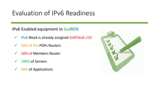 Evaluation of IPv6 Readiness
IPv6 Enabled equipment in SudREN
 IPv6 Block is already assigned 2c0f:fec8::/32
 50% of the POPs Routers
 10% of Members Router
 100% of Servers
 60% of Applications
 
