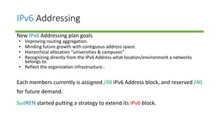 IPv6 Addressing
New IPv6 Addressing plan goals
• Improving routing aggregation.
• Minding future growth with contiguous address space.
• Hierarchical allocation “universities & campuses”
• Recognizing directly from the IPv6 Address what location/environment a networks
belongs to.
• Reflect the organization infrastructure..
Each members currently is assigned /48 IPv6 Address block, and reserved /40
for future demand.
SudREN started putting a strategy to extend its IPv6 block.
 