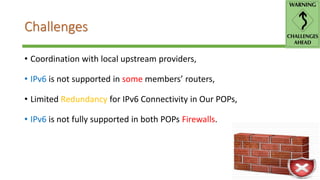 Challenges
• Coordination with local upstream providers,
• IPv6 is not supported in some members’ routers,
• Limited Redundancy for IPv6 Connectivity in Our POPs,
• IPv6 is not fully supported in both POPs Firewalls.
 