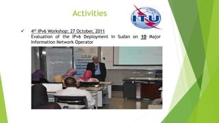 Activities
 4th IPv6 Workshop; 27 October, 2011
Evaluation of the IPv6 Deployment in Sudan on 10 Major
Information Network Operator
 