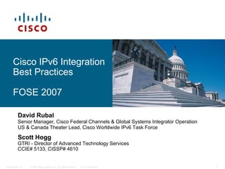© 2006 Cisco Systems, Inc. All rights reserved. Cisco Confidential
Presentation_ID 1
Cisco IPv6 Integration
Best Practices
FOSE 2007
David Rubal
Senior Manager, Cisco Federal Channels & Global Systems Integrator Operation
US & Canada Theater Lead, Cisco Worldwide IPv6 Task Force
Scott Hogg
GTRI - Director of Advanced Technology Services
CCIE# 5133, CISSP# 4610
 