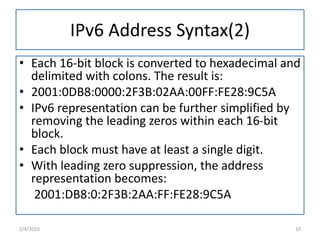 IPv6 Address Syntax(2)
• Each 16-bit block is converted to hexadecimal and
delimited with colons. The result is:
• 2001:0DB8:0000:2F3B:02AA:00FF:FE28:9C5A
• IPv6 representation can be further simplified by
removing the leading zeros within each 16-bit
block.
• Each block must have at least a single digit.
• With leading zero suppression, the address
representation becomes:
2001:DB8:0:2F3B:2AA:FF:FE28:9C5A
2/4/2016 10
 