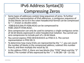IPv6 Address Syntax(3)
Compressing Zeros
• Some types of addresses contain long sequences of zeros. To further
simplify the representation of IPv6 addresses, a contiguous sequence of
16-bits blocks set to 0 in the colon hexadecimal format can be compressed
to “::”, known as double-colon.
• FE80:0:0:0:2AA:FF:FE9A:4CA2 can be compressed to
FE80::2AA:FF:FE9A:4CA2 .
• Zero compression can only be used to compress a single contiguous series
of 16-bit blocks expressed in colon hexadecimal notation. You cannot use
zero compression to include part of a 16-bit block.
• You cannot express FF02:30:0:0:0:0:0:5 as FF02:3::5. The correct
representation is FF02:30::5.
• To determine how many 0 bits are represented by the “::”, you can count
the number of blocks in the compressed address, subtract this number
from 8, and then multiply the result by 16.
• In the address FF02::2, there are two blocks (the “FF02” block and the “2”
block.) The number of bits expressed by the “::” is 96 (96 = (8 – 2)16).
2/4/2016 11
 