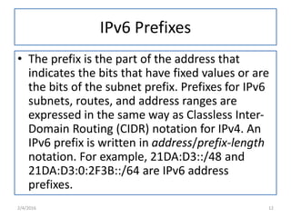 IPv6 Prefixes
• The prefix is the part of the address that
indicates the bits that have fixed values or are
the bits of the subnet prefix. Prefixes for IPv6
subnets, routes, and address ranges are
expressed in the same way as Classless Inter-
Domain Routing (CIDR) notation for IPv4. An
IPv6 prefix is written in address/prefix-length
notation. For example, 21DA:D3::/48 and
21DA:D3:0:2F3B::/64 are IPv6 address
prefixes.
2/4/2016 12
 