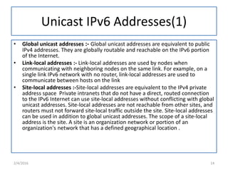 Unicast IPv6 Addresses(1)
• Global unicast addresses :- Global unicast addresses are equivalent to public
IPv4 addresses. They are globally routable and reachable on the IPv6 portion
of the Internet.
• Link-local addresses :- Link-local addresses are used by nodes when
communicating with neighboring nodes on the same link. For example, on a
single link IPv6 network with no router, link-local addresses are used to
communicate between hosts on the link
• Site-local addresses :-Site-local addresses are equivalent to the IPv4 private
address space Private intranets that do not have a direct, routed connection
to the IPv6 Internet can use site-local addresses without conflicting with global
unicast addresses. Site-local addresses are not reachable from other sites, and
routers must not forward site-local traffic outside the site. Site-local addresses
can be used in addition to global unicast addresses. The scope of a site-local
address is the site. A site is an organization network or portion of an
organization's network that has a defined geographical location .
2/4/2016 14
 