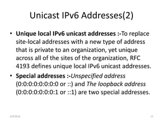 Unicast IPv6 Addresses(2)
• Unique local IPv6 unicast addresses :-To replace
site-local addresses with a new type of address
that is private to an organization, yet unique
across all of the sites of the organization, RFC
4193 defines unique local IPv6 unicast addresses.
• Special addresses :-Unspecified address
(0:0:0:0:0:0:0:0 or ::) and The loopback address
(0:0:0:0:0:0:0:1 or ::1) are two special addresses.
2/4/2016 15
 
