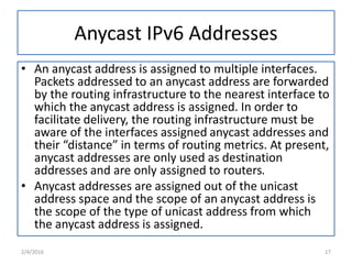 Anycast IPv6 Addresses
• An anycast address is assigned to multiple interfaces.
Packets addressed to an anycast address are forwarded
by the routing infrastructure to the nearest interface to
which the anycast address is assigned. In order to
facilitate delivery, the routing infrastructure must be
aware of the interfaces assigned anycast addresses and
their “distance” in terms of routing metrics. At present,
anycast addresses are only used as destination
addresses and are only assigned to routers.
• Anycast addresses are assigned out of the unicast
address space and the scope of an anycast address is
the scope of the type of unicast address from which
the anycast address is assigned.
2/4/2016 17
 