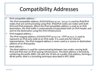 Compatibility Addresses
• IPv4-compatible address :-
The IPv4-compatible address, 0:0:0:0:0:0:w.x.y.z or ::w.x.y.z is used by IPv6/IPv4
nodes that are communicating using IPv6. IPv6/IPv4 nodes are nodes with both
IPv4 and IPv6 protocols. When the IPv4-compatible address is used as an IPv6
destination, the IPv6 traffic is automatically encapsulated with an IPv4 header and
sent to the destination using the IPv4 infrastructure.
• IPv4-mapped address :-
The IPv4-mapped address, 0:0:0:0:0:FFFF:w.x.y.z or ::FFFF:w.x.y.z, is used to
represent an IPv4-only node to an IPv6 node. It is used only for internal
representation. The IPv4-mapped address is never used as a source or destination
address of an IPv6 packet.
• 6to4 address :-
The 6to4 address is used for communicating between two nodes running both
IPv4 and IPv6 over an IPv4 routing infrastructure. The 6to4 address is formed by
combining the prefix 2002::/16 with the 32 bits of a public IPv4 address, forming a
48-bit prefix. 6to4 is a tunneling technique described in RFC 3056
2/4/2016 18
 