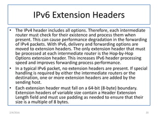 IPv6 Extension Headers
• The IPv4 header includes all options. Therefore, each intermediate
router must check for their existence and process them when
present. This can cause performance degradation in the forwarding
of IPv4 packets. With IPv6, delivery and forwarding options are
moved to extension headers. The only extension header that must
be processed at each intermediate router is the Hop-by-Hop
Options extension header. This increases IPv6 header processing
speed and improves forwarding process performance.
• In a typical IPv6 packet, no extension headers are present. If special
handling is required by either the intermediate routers or the
destination, one or more extension headers are added by the
sending host.
• Each extension header must fall on a 64-bit (8-byte) boundary.
Extension headers of variable size contain a Header Extension
Length field and must use padding as needed to ensure that their
size is a multiple of 8 bytes.
2/4/2016 20
 