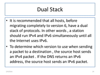 Dual Stack
• It is recommended that all hosts, before
migrating completely to version 6, have a dual
stack of protocols. In other words , a station
should run IPv4 and IPv6 simultaneously until all
the Internet uses IPv6.
• To determine which version to use when sending
a packet to a destination , the source host sends
an IPv4 packet . If the DNS returns an IPv6
address, the source host sends an IPv6 packet.
2/4/2016 24
 