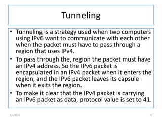 Tunneling
• Tunneling is a strategy used when two computers
using IPv6 want to communicate with each other
when the packet must have to pass through a
region that uses IPv4.
• To pass through the, region the packet must have
an IPv4 address. So the IPv6 packet is
encapsulated in an IPv4 packet when it enters the
region, and the IPv6 packet leaves its capsule
when it exits the region.
• To make it clear that the IPv4 packet is carrying
an IPv6 packet as data, protocol value is set to 41.
2/4/2016 25
 