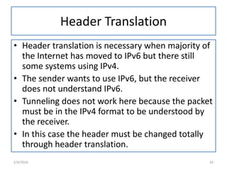 Header Translation
• Header translation is necessary when majority of
the Internet has moved to IPv6 but there still
some systems using IPv4.
• The sender wants to use IPv6, but the receiver
does not understand IPv6.
• Tunneling does not work here because the packet
must be in the IPv4 format to be understood by
the receiver.
• In this case the header must be changed totally
through header translation.
2/4/2016 26
 