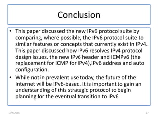 Conclusion
• This paper discussed the new IPv6 protocol suite by
comparing, where possible, the IPv6 protocol suite to
similar features or concepts that currently exist in IPv4.
This paper discussed how IPv6 resolves IPv4 protocol
design issues, the new IPv6 header and ICMPv6 (the
replacement for ICMP for IPv4),IPv6 address and auto
configuration.
• While not in prevalent use today, the future of the
Internet will be IPv6-based. It is important to gain an
understanding of this strategic protocol to begin
planning for the eventual transition to IPv6.
2/4/2016 27
 