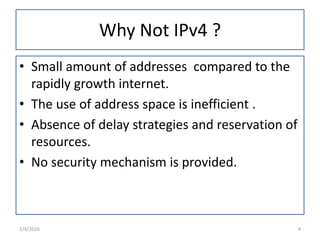Why Not IPv4 ?
• Small amount of addresses compared to the
rapidly growth internet.
• The use of address space is inefficient .
• Absence of delay strategies and reservation of
resources.
• No security mechanism is provided.
2/4/2016 4
 