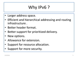 Why IPv6 ?
• Larger address space.
• Efficient and hierarchical addressing and routing
infrastructure .
• Better header format.
• Better support for prioritized delivery.
• New options.
• Allowance for extension.
• Support for resource allocation.
• Support for more security.
2/4/2016 5
 