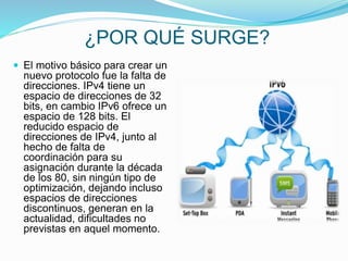 ¿POR QUÉ SURGE?
 El motivo básico para crear un
nuevo protocolo fue la falta de
direcciones. IPv4 tiene un
espacio de direcciones de 32
bits, en cambio IPv6 ofrece un
espacio de 128 bits. El
reducido espacio de
direcciones de IPv4, junto al
hecho de falta de
coordinación para su
asignación durante la década
de los 80, sin ningún tipo de
optimización, dejando incluso
espacios de direcciones
discontinuos, generan en la
actualidad, dificultades no
previstas en aquel momento.
 