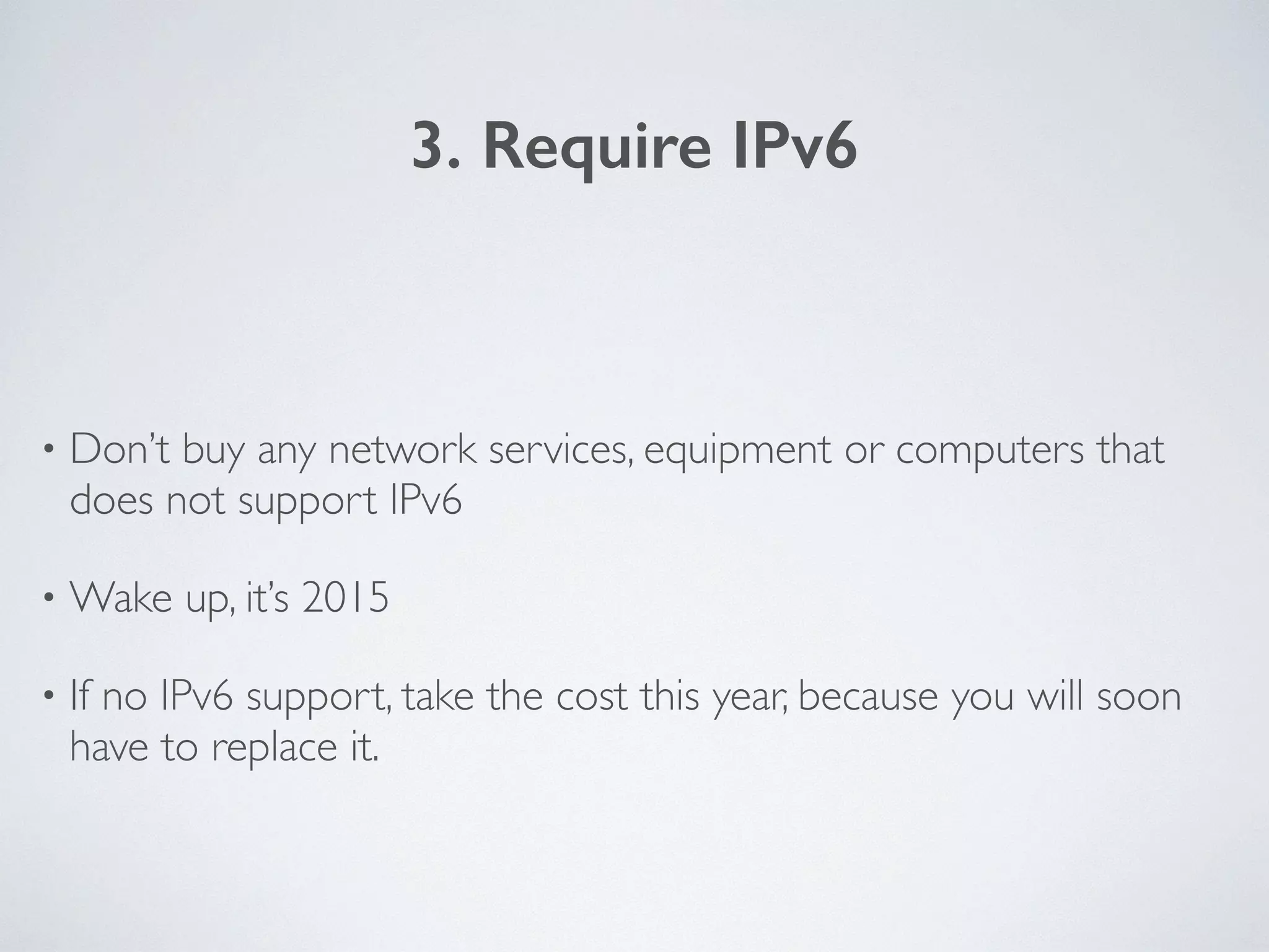 3. Require IPv6
• Don’t buy any network services, equipment or computers that
does not support IPv6	

• Wake up, it’s 2015	

• If no IPv6 support, take the cost this year, because you will soon
have to replace it.
 