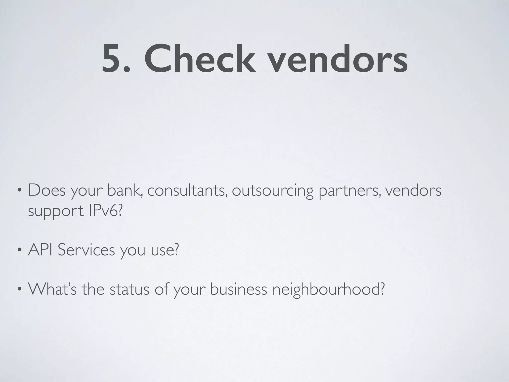 5. Check vendors
• Does your bank, consultants, outsourcing partners, vendors
support IPv6?	

• API Services you use?	

• What’s the status of your business neighbourhood?
 