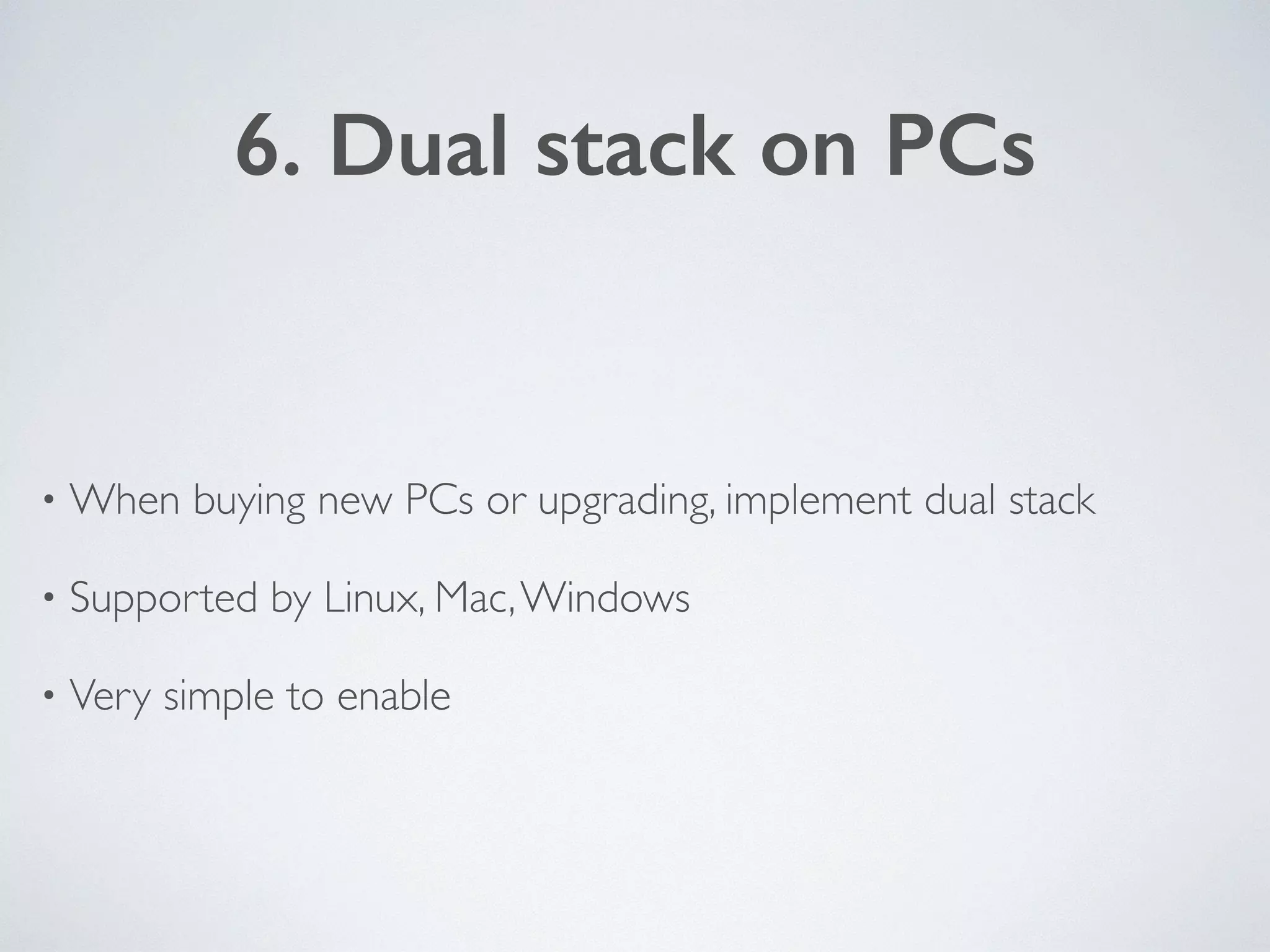 6. Dual stack on PCs
• When buying new PCs or upgrading, implement dual stack	

• Supported by Linux, Mac,Windows	

• Very simple to enable
 