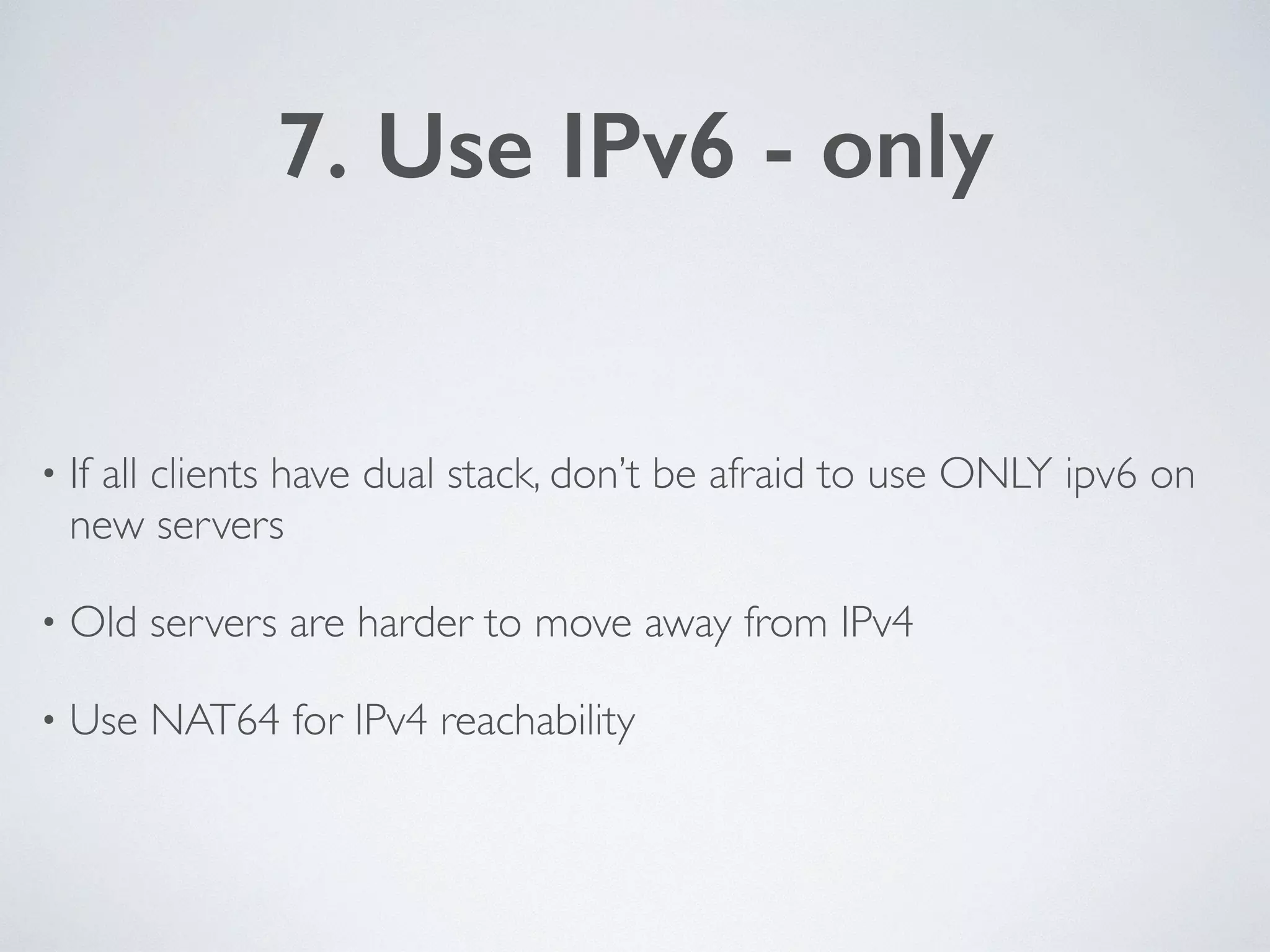 7. Use IPv6 - only
• If all clients have dual stack, don’t be afraid to use ONLY ipv6 on
new servers	

• Old servers are harder to move away from IPv4	

• Use NAT64 for IPv4 reachability
 
