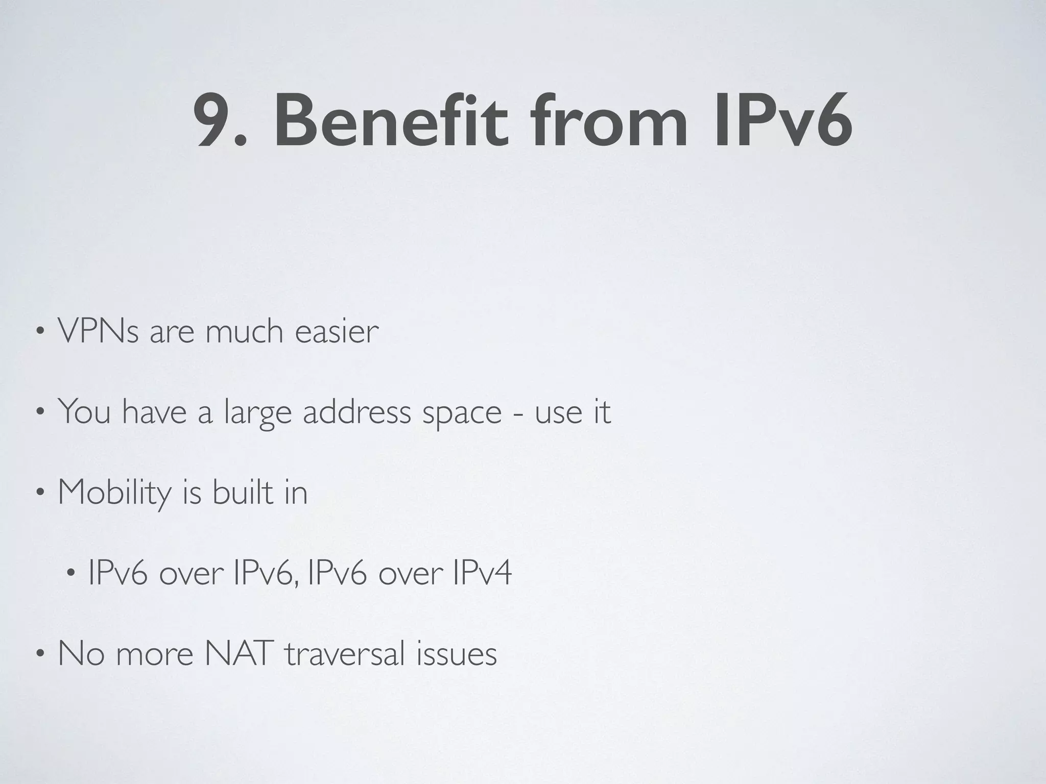 9. Beneﬁt from IPv6
• VPNs are much easier	

• You have a large address space - use it	

• Mobility is built in 	

• IPv6 over IPv6, IPv6 over IPv4	

• No more NAT traversal issues
 