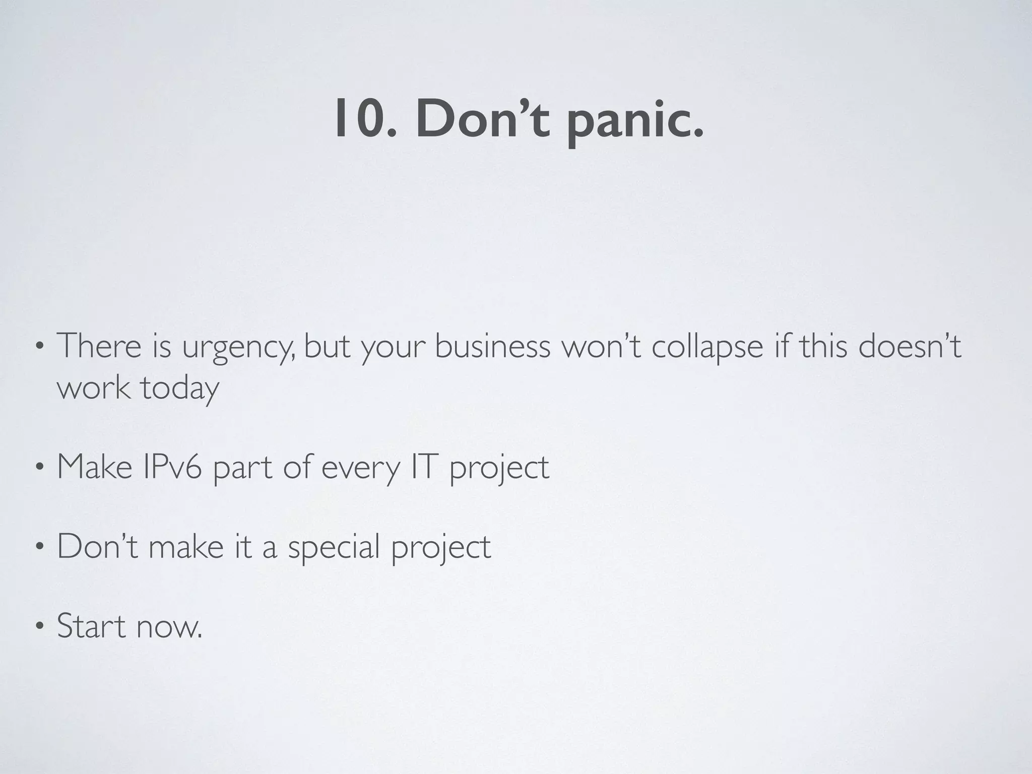 10. Don’t panic.
• There is urgency, but your business won’t collapse if this doesn’t
work today	

• Make IPv6 part of every IT project	

• Don’t make it a special project	

• Start now.
 