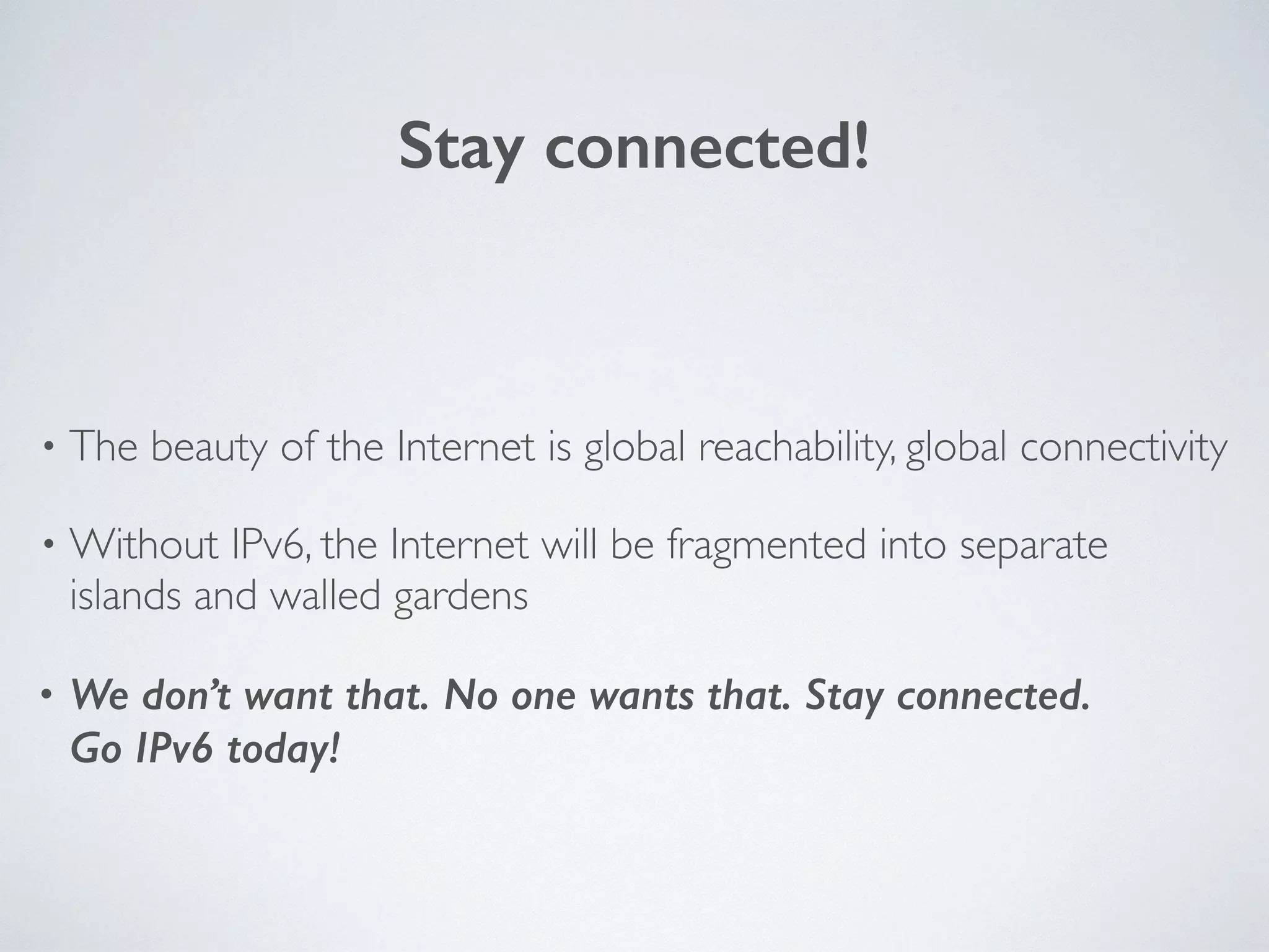 Stay connected!
• The beauty of the Internet is global reachability, global connectivity	

• Without IPv6, the Internet will be fragmented into separate
islands and walled gardens	

• We don’t want that. No one wants that. Stay connected. 
Go IPv6 today!
 