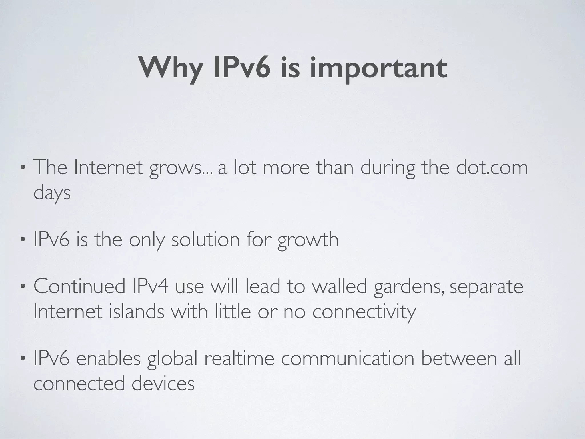 Why IPv6 is important
• The Internet grows... a lot more than during the dot.com
days	

• IPv6 is the only solution for growth	

• Continued IPv4 use will lead to walled gardens, separate
Internet islands with little or no connectivity	

• IPv6 enables global realtime communication between all
connected devices
 