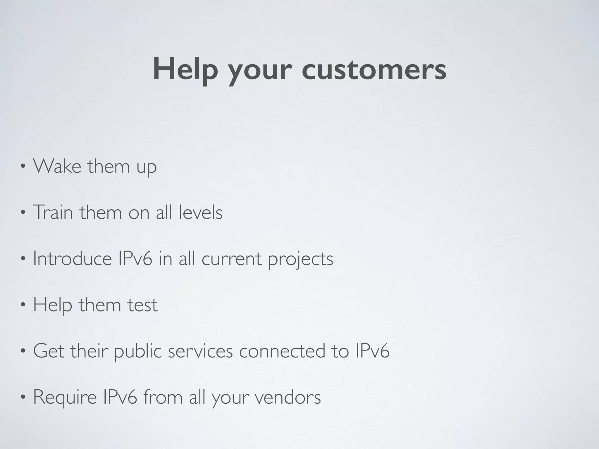 Help your customers
• Wake them up	

• Train them on all levels	

• Introduce IPv6 in all current projects	

• Help them test	

• Get their public services connected to IPv6	

• Require IPv6 from all your vendors
 