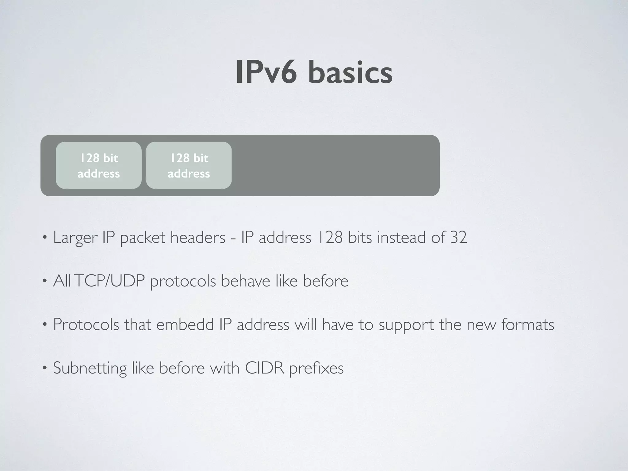 IPv6 basics
• Larger IP packet headers - IP address 128 bits instead of 32	

• AllTCP/UDP protocols behave like before	

• Protocols that embedd IP address will have to support the new formats	

• Subnetting like before with CIDR preﬁxes
128 bit
address
128 bit
address
 