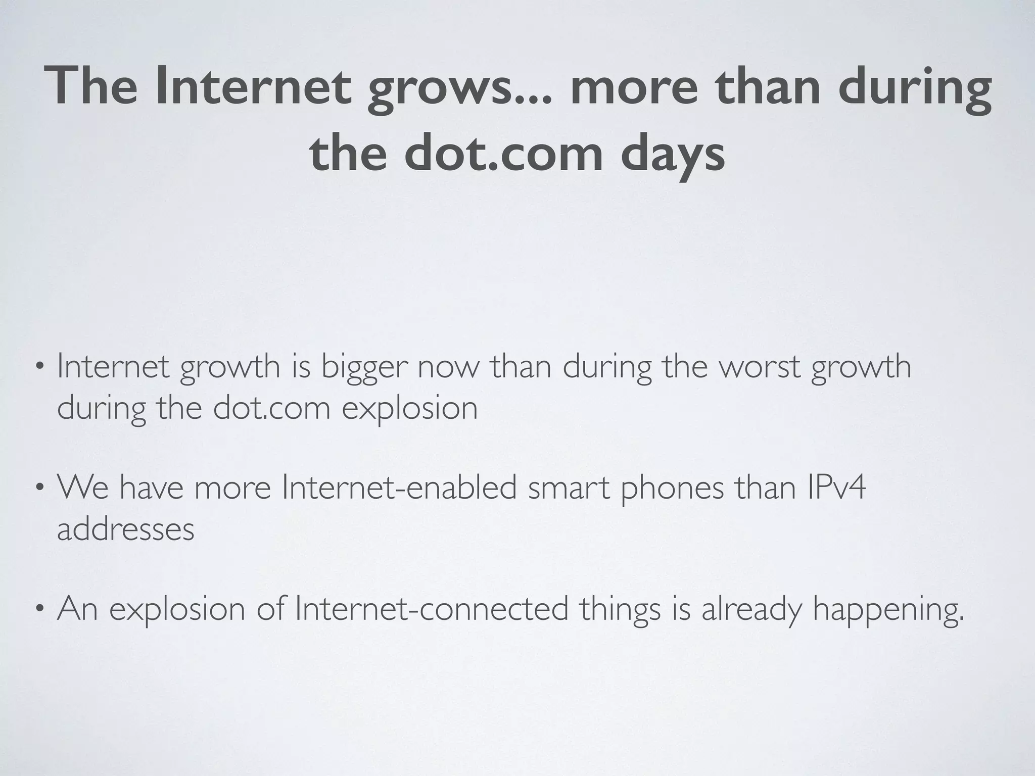 The Internet grows... more than during
the dot.com days
• Internet growth is bigger now than during the worst growth
during the dot.com explosion	

• We have more Internet-enabled smart phones than IPv4
addresses	

• An explosion of Internet-connected things is already happening.
 