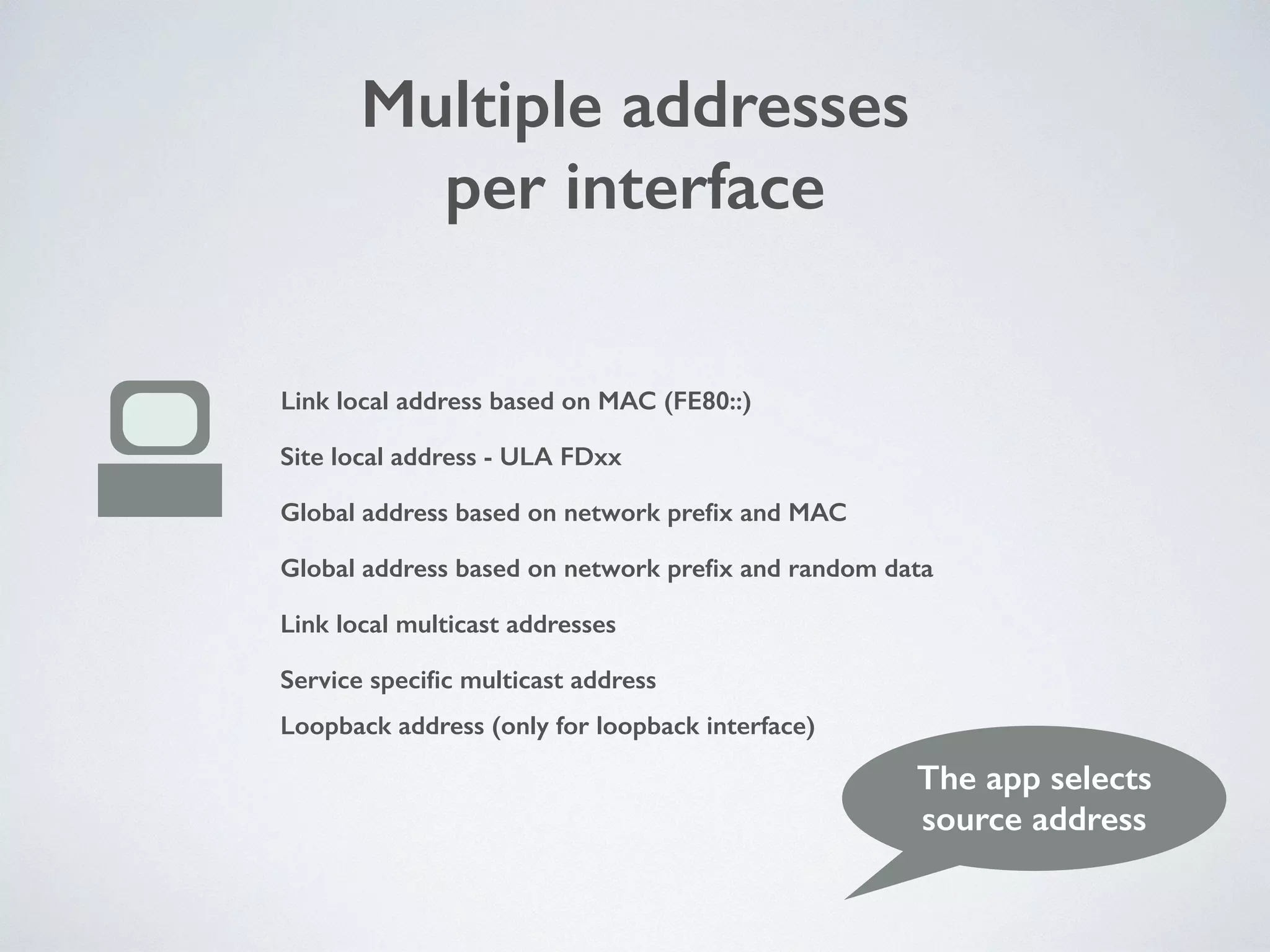 Multiple addresses
per interface
Link local address based on MAC (FE80::)
Site local address - ULA FDxx
Global address based on network preﬁx and MAC
Global address based on network preﬁx and random data
Link local multicast addresses
Service speciﬁc multicast address
Loopback address (only for loopback interface)
The app selects
source address
 