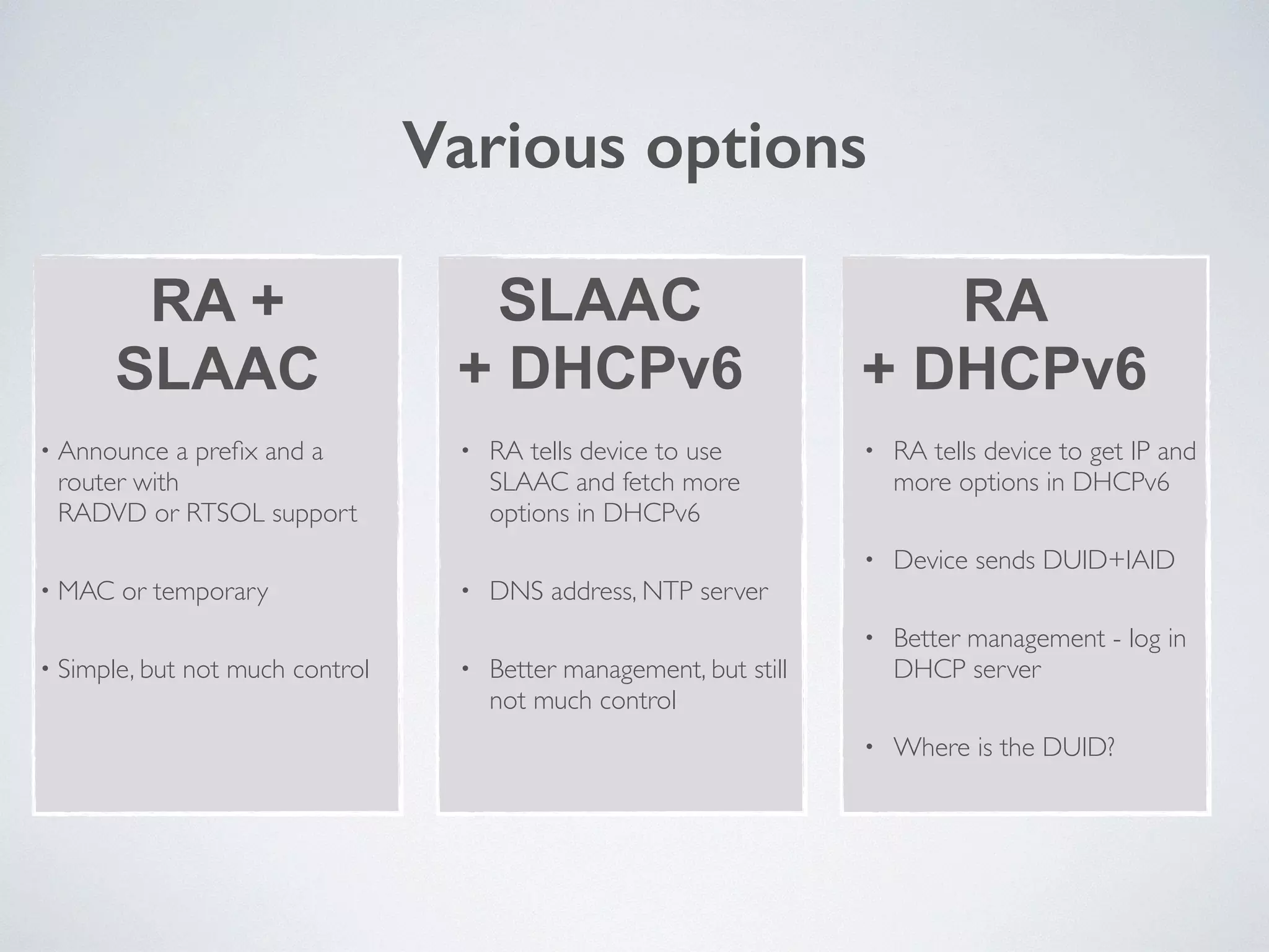Various options
RA + 
SLAAC
SLAAC
+ DHCPv6
RA
+ DHCPv6
• Announce a preﬁx and a
router with 
RADVD or RTSOL support	

• MAC or temporary	

• Simple, but not much control
• RA tells device to use
SLAAC and fetch more
options in DHCPv6	

• DNS address, NTP server	

• Better management, but still
not much control
• RA tells device to get IP and
more options in DHCPv6	

• Device sends DUID+IAID	

• Better management - log in
DHCP server	

• Where is the DUID?
 