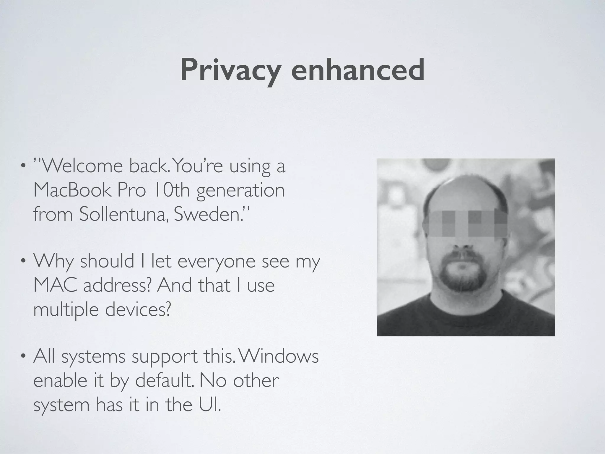 Privacy enhanced
• ”Welcome back.You’re using a
MacBook Pro 10th generation
from Sollentuna, Sweden.”	

• Why should I let everyone see my
MAC address? And that I use
multiple devices?	

• All systems support this.Windows
enable it by default. No other
system has it in the UI.
 