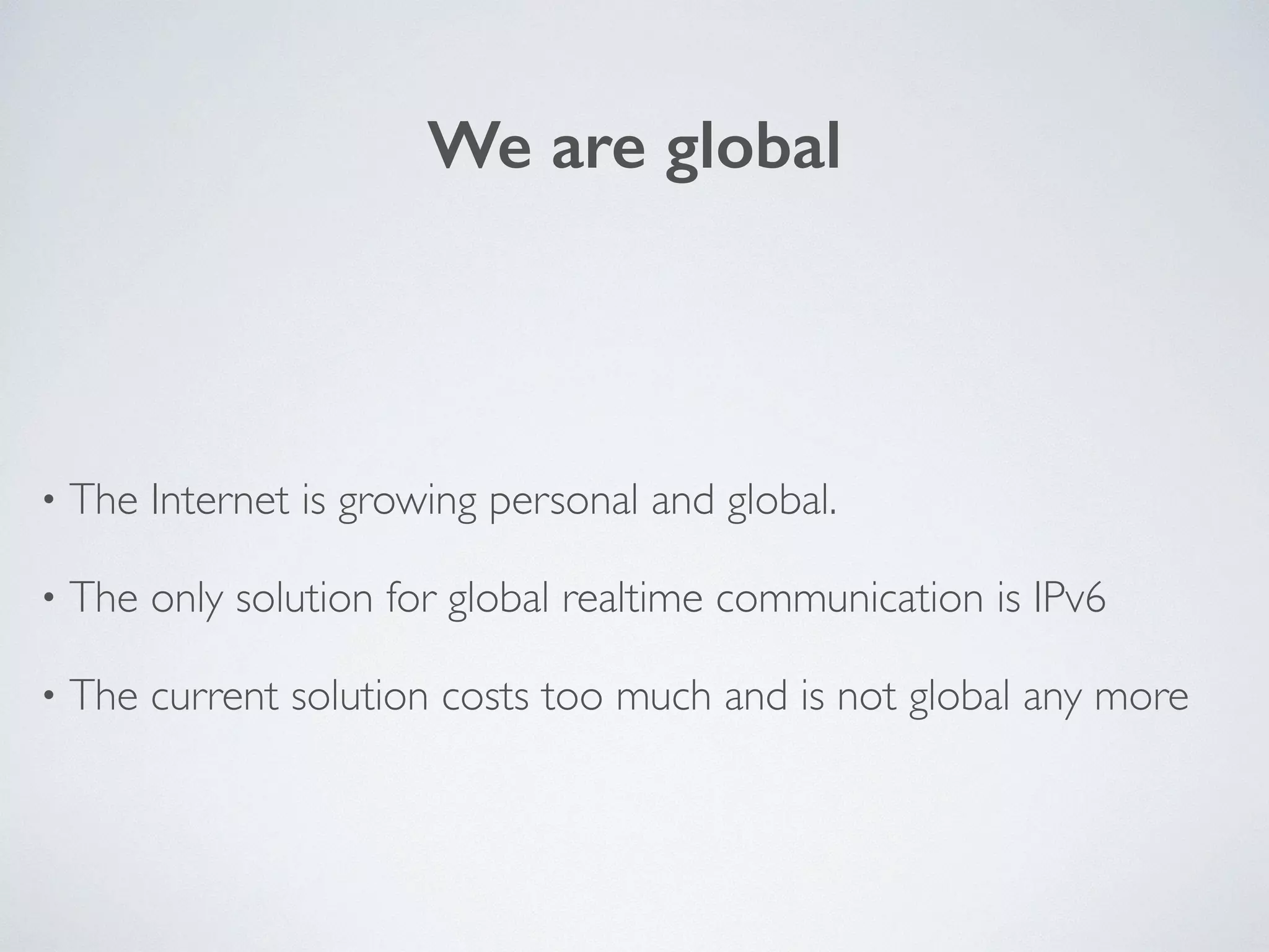 We are global
• The Internet is growing personal and global.	

• The only solution for global realtime communication is IPv6	

• The current solution costs too much and is not global any more
 