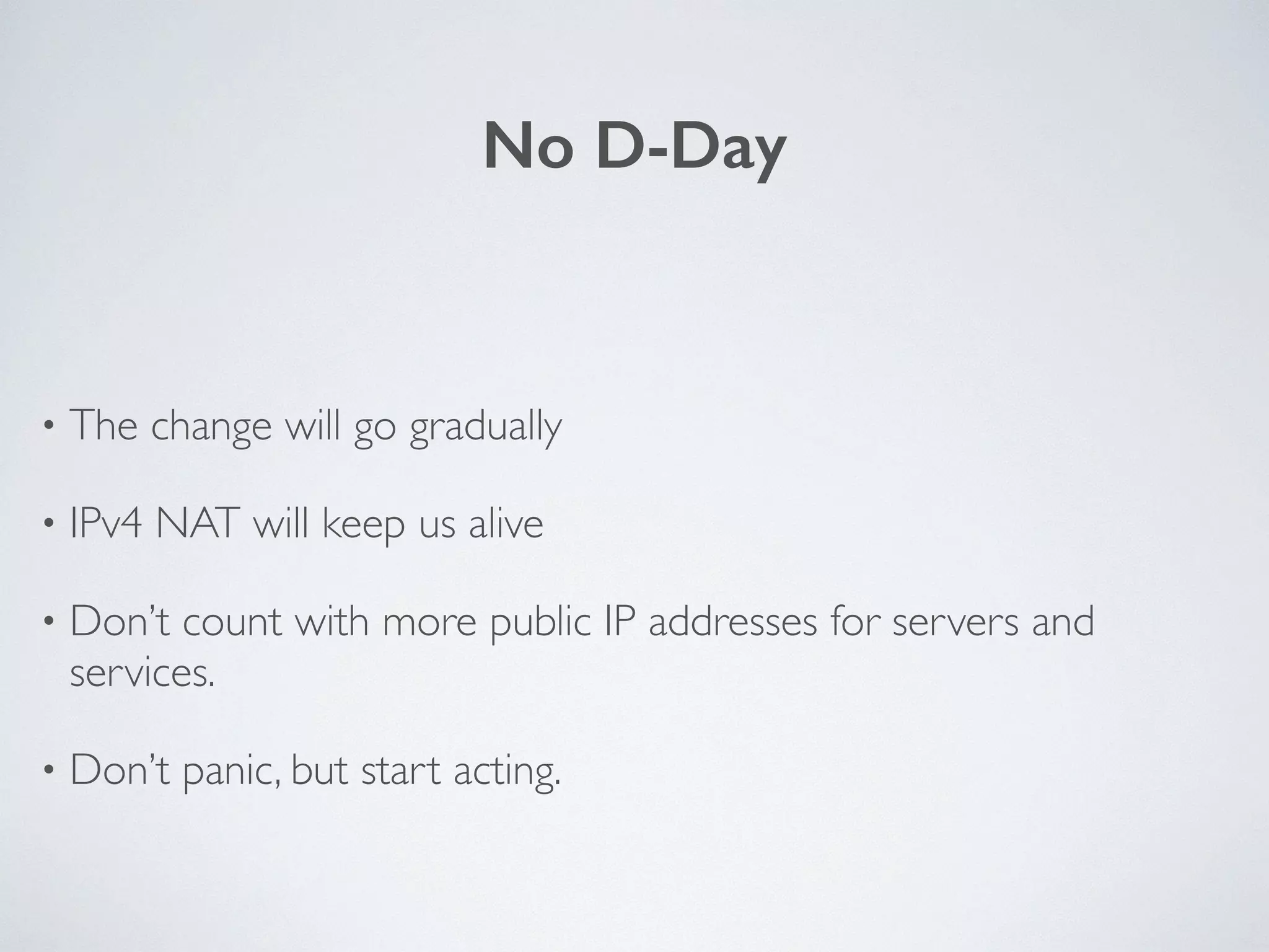 No D-Day
• The change will go gradually	

• IPv4 NAT will keep us alive	

• Don’t count with more public IP addresses for servers and
services.	

• Don’t panic, but start acting.
 