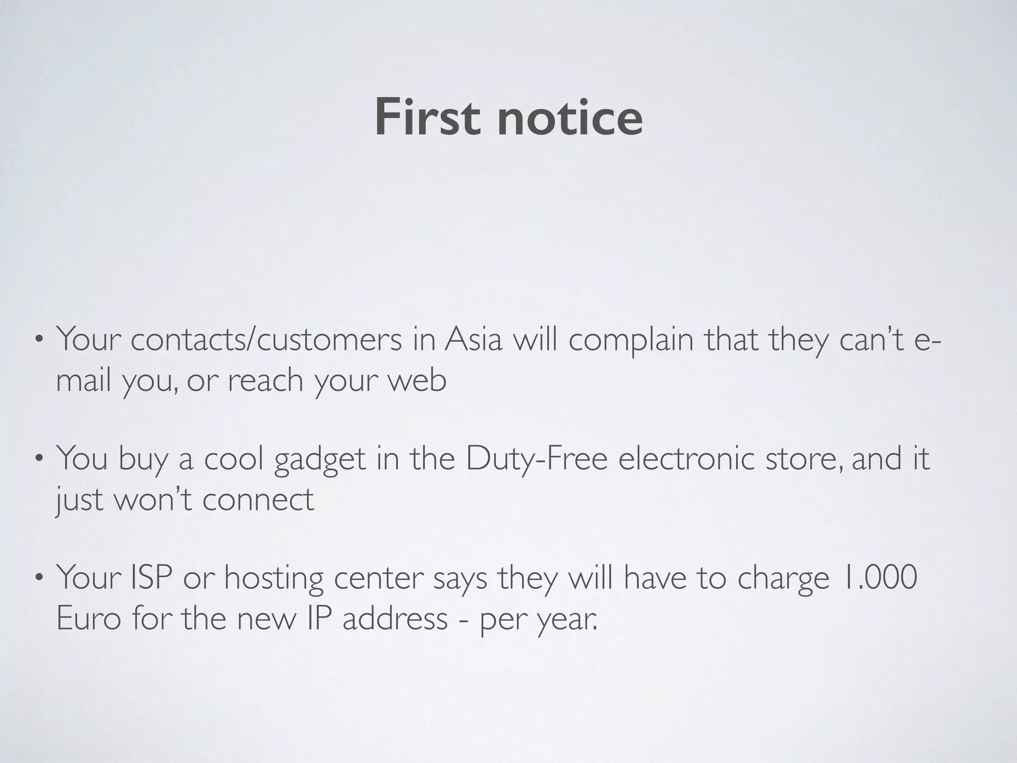First notice
• Your contacts/customers in Asia will complain that they can’t e-
mail you, or reach your web	

• You buy a cool gadget in the Duty-Free electronic store, and it
just won’t connect	

• Your ISP or hosting center says they will have to charge 1.000
Euro for the new IP address - per year.
 