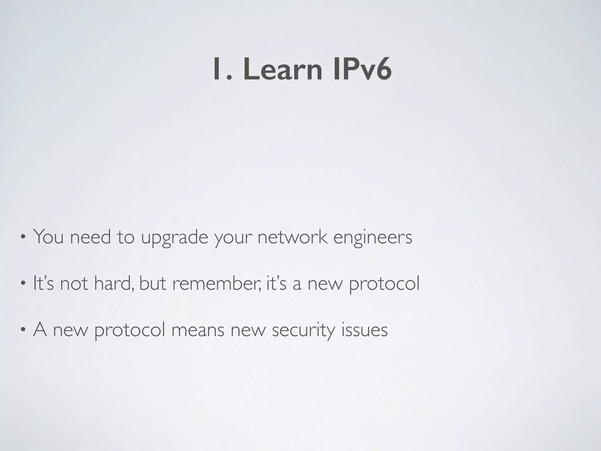 1. Learn IPv6
• You need to upgrade your network engineers	

• It’s not hard, but remember, it’s a new protocol	

• A new protocol means new security issues
 