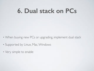 6. Dual stack on PCs
• When buying new PCs or upgrading, implement dual stack	

• Supported by Linux, Mac,Windows	

• Very...