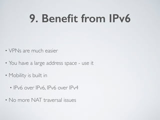 9. Beneﬁt from IPv6
• VPNs are much easier	

• You have a large address space - use it	

• Mobility is built in 	

• IPv6 ...