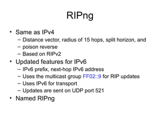 RIPng
• Same as IPv4
– Distance vector, radius of 15 hops, split horizon, and
– poison reverse
– Based on RIPv2
• Updated features for IPv6
– IPv6 prefix, next-hop IPv6 address
– Uses the multicast group FF02::9 for RIP updates
– Uses IPv6 for transport
– Updates are sent on UDP port 521
• Named RIPng
 