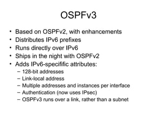 OSPFv3
• Based on OSPFv2, with enhancements
• Distributes IPv6 prefixes
• Runs directly over IPv6
• Ships in the night with OSPFv2
• Adds IPv6-specifific attributes:
– 128-bit addresses
– Link-local address
– Multiple addresses and instances per interface
– Authentication (now uses IPsec)
– OSPFv3 runs over a link, rather than a subnet
 