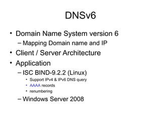 DNSv6
• Domain Name System version 6
– Mapping Domain name and IP
• Client / Server Architecture
• Application
– ISC BIND-9.2.2 (Linux)
• Support IPv4 & IPv6 DNS query
• AAAA records
• renumbering
– Windows Server 2008
 