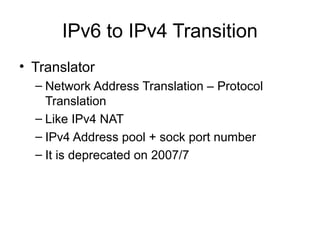 IPv6 to IPv4 Transition
• Translator
– Network Address Translation – Protocol
Translation
– Like IPv4 NAT
– IPv4 Address pool + sock port number
– It is deprecated on 2007/7
 