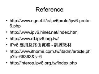 Reference
• http://www.ngnet.it/e/ipv6proto/ipv6-proto-
6.php
• http://www.ipv6.hinet.net/index.html
• http://www.rd.ipv6.org.tw/
• IPv6 應用及路由實務 - 訓練教材
• http://www.ithome.com.tw/itadm/article.ph
p?c=66363&s=6
• http://interop.ipv6.org.tw/index.php
 