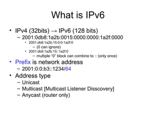 What is IPv6
• IPv4 (32bits) → IPv6 (128 bits)
– 2001:0db8:1a2b:0015:0000:0000:1a2f:0000
• 2001:db8:1a2b:15:0:0:1a2f:0
– (0 can ignore)
• 2001:db8:1a2b:15::1a2f:0
– multiple “0” block can combine to :: (only once)
• Prefix is network address
– 2001:0:0:b3::1234/64
• Address type
– Unicast
– Multicast [Multicast Listener Disscovery]
– Anycast (router only)
 