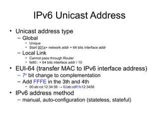 IPv6 Unicast Address
• Unicast address type
– Global
• Unique
• Start 001x+ network addr + 64 bits interface addr
– Local Link
• Cannot pass through Router
• fe80:: + 64 bits interface addr / 10
• EUI-64 (transfer MAC to IPv6 interface address)
– 7th
bit change to complementation
– Add FFFE in the 3th and 4th
• 00:ab:cd:12:34:56 → 02ab:cdff:fe12:3456
• IPv6 address method
– manual, auto-configuration (stateless, stateful)
 